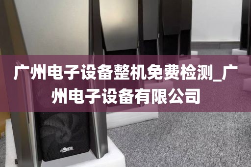 广州电子设备整机免费检测_广州电子设备有限公司
