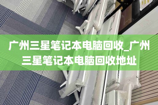 广州三星笔记本电脑回收_广州三星笔记本电脑回收地址