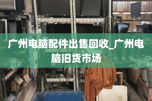 广州电脑配件出售回收_广州电脑旧货市场