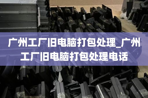 广州工厂旧电脑打包处理_广州工厂旧电脑打包处理电话