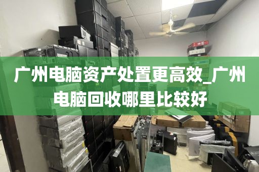 广州电脑资产处置更高效_广州电脑回收哪里比较好