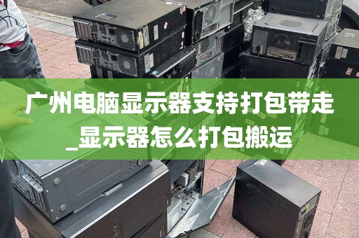 广州电脑显示器支持打包带走_显示器怎么打包搬运
