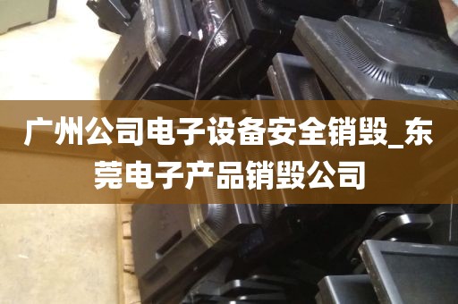 广州公司电子设备安全销毁_东莞电子产品销毁公司