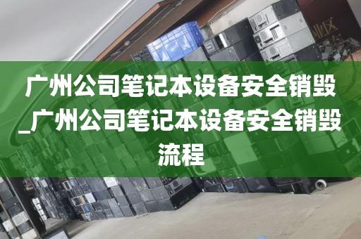 广州公司笔记本设备安全销毁_广州公司笔记本设备安全销毁流程