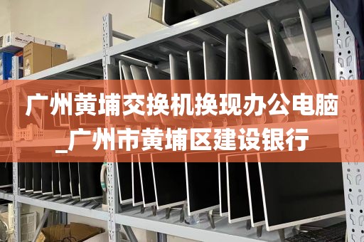 广州黄埔交换机换现办公电脑_广州市黄埔区建设银行