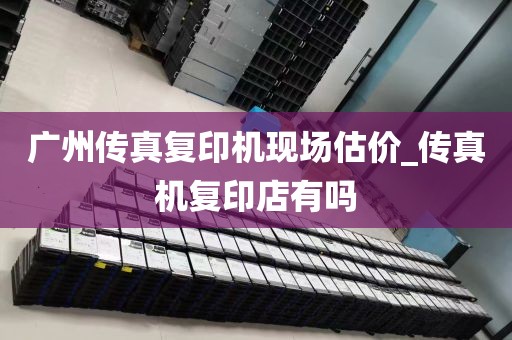 广州传真复印机现场估价_传真机复印店有吗