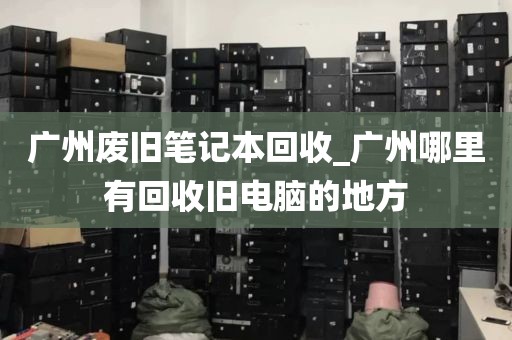 广州废旧笔记本回收_广州哪里有回收旧电脑的地方