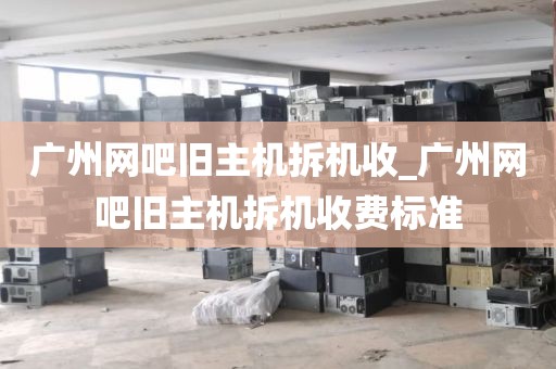 广州网吧旧主机拆机收_广州网吧旧主机拆机收费标准