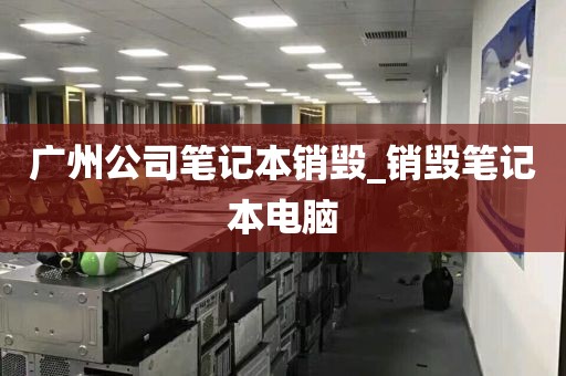 广州公司笔记本销毁_销毁笔记本电脑