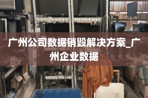 广州公司数据销毁解决方案_广州企业数据