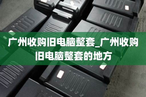 广州收购旧电脑整套_广州收购旧电脑整套的地方