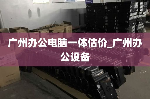广州办公电脑一体估价_广州办公设备