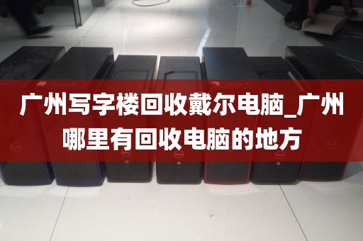 广州写字楼回收戴尔电脑_广州哪里有回收电脑的地方