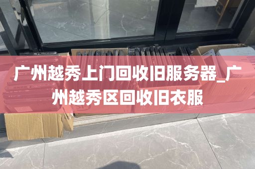 广州越秀上门回收旧服务器_广州越秀区回收旧衣服