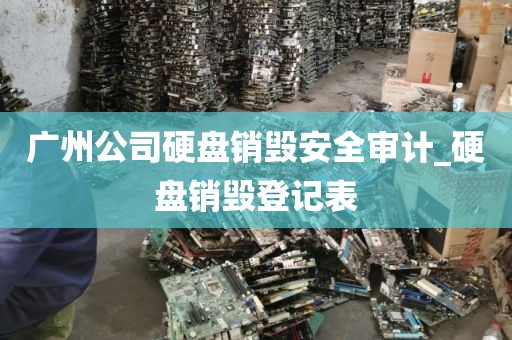 广州公司硬盘销毁安全审计_硬盘销毁登记表