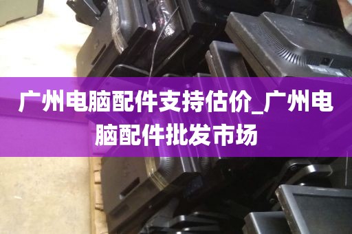 广州电脑配件支持估价_广州电脑配件批发市场