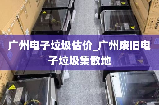 广州电子垃圾估价_广州废旧电子垃圾集散地