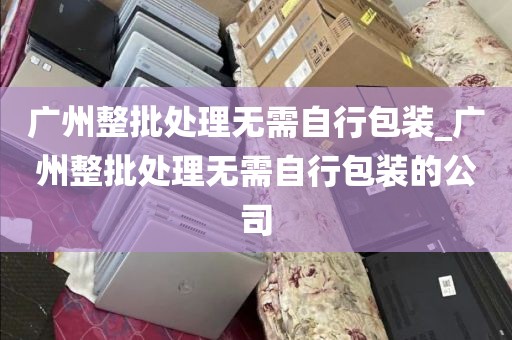 广州整批处理无需自行包装_广州整批处理无需自行包装的公司