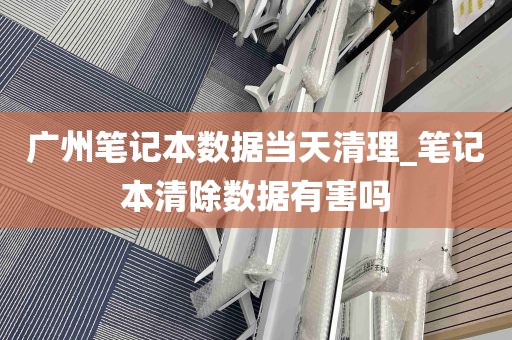 广州笔记本数据当天清理_笔记本清除数据有害吗
