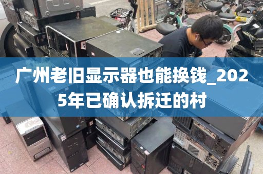 广州老旧显示器也能换钱_2025年已确认拆迁的村