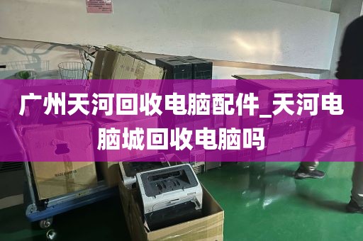广州天河回收电脑配件_天河电脑城回收电脑吗