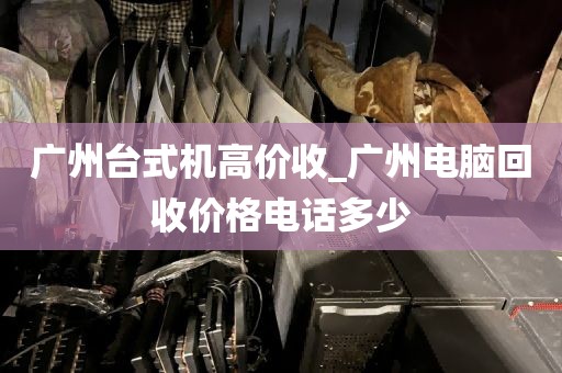 广州台式机高价收_广州电脑回收价格电话多少
