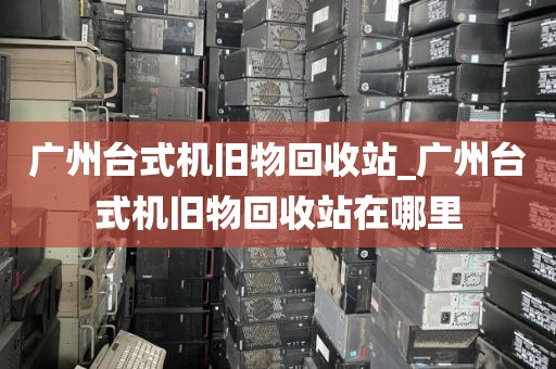 广州台式机旧物回收站_广州台式机旧物回收站在哪里