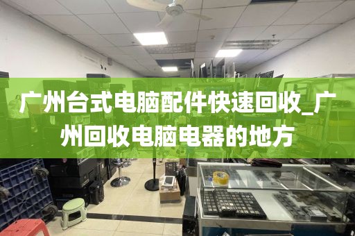 广州台式电脑配件快速回收_广州回收电脑电器的地方