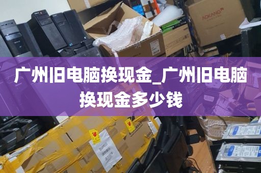 广州旧电脑换现金_广州旧电脑换现金多少钱