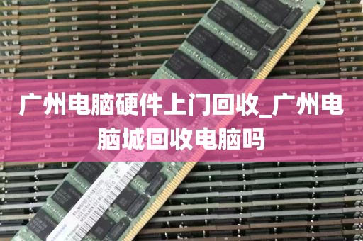 广州电脑硬件上门回收_广州电脑城回收电脑吗