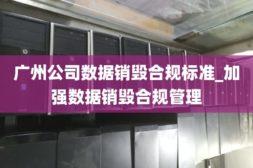 广州公司数据销毁合规标准_加强数据销毁合规管理