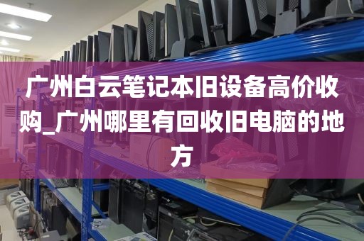 广州白云笔记本旧设备高价收购_广州哪里有回收旧电脑的地方