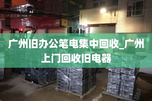 广州旧办公笔电集中回收_广州上门回收旧电器
