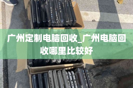广州定制电脑回收_广州电脑回收哪里比较好