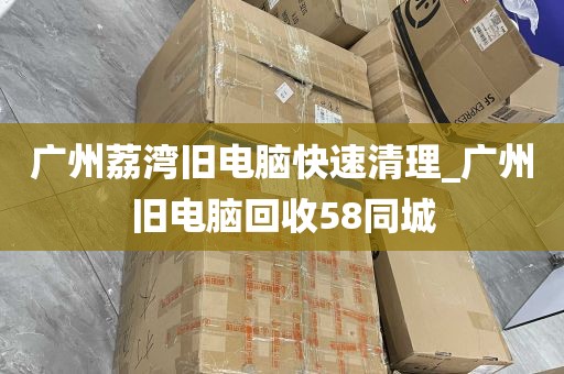广州荔湾旧电脑快速清理_广州旧电脑回收58同城