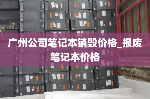 广州公司笔记本销毁价格_报废笔记本价格