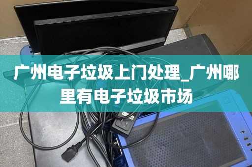 广州电子垃圾上门处理_广州哪里有电子垃圾市场