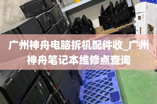 广州神舟电脑拆机配件收_广州神舟笔记本维修点查询