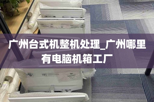 广州台式机整机处理_广州哪里有电脑机箱工厂