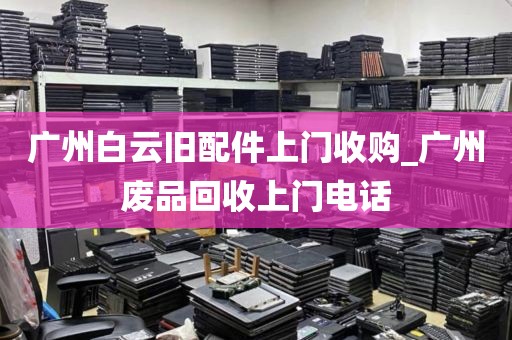 广州白云旧配件上门收购_广州废品回收上门电话
