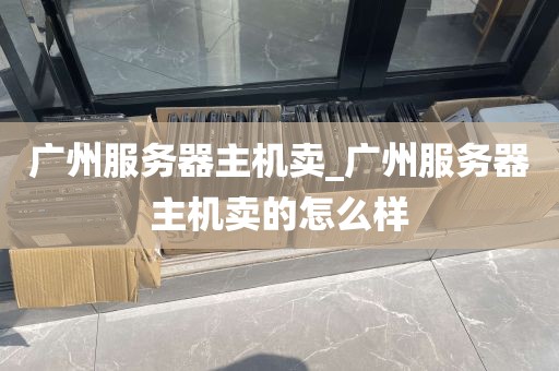 广州服务器主机卖_广州服务器主机卖的怎么样