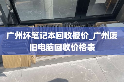 广州坏笔记本回收报价_广州废旧电脑回收价格表
