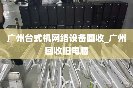 广州台式机网络设备回收_广州回收旧电脑