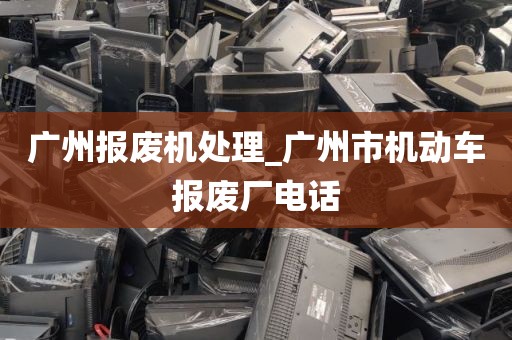 广州报废机处理_广州市机动车报废厂电话