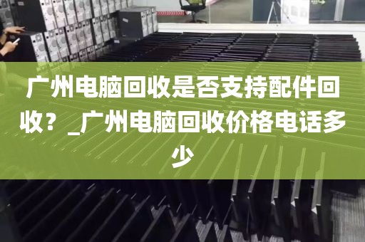 广州电脑回收是否支持配件回收？_广州电脑回收价格电话多少