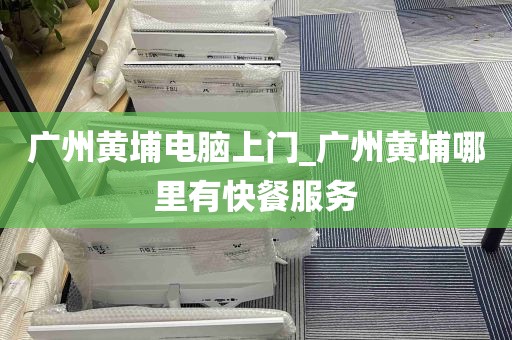 广州黄埔电脑上门_广州黄埔哪里有快餐服务