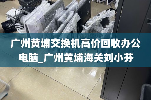 广州黄埔交换机高价回收办公电脑_广州黄埔海关刘小芬