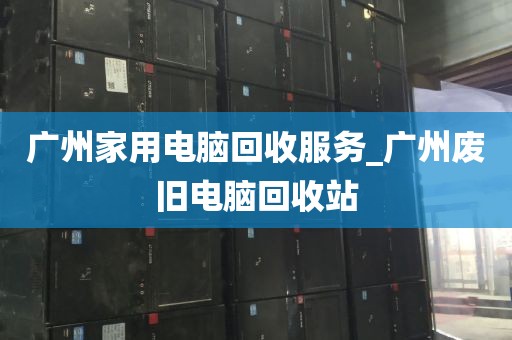 广州家用电脑回收服务_广州废旧电脑回收站