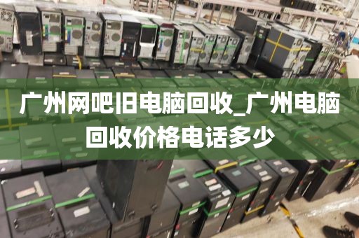 广州网吧旧电脑回收_广州电脑回收价格电话多少