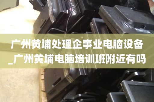 广州黄埔处理企事业电脑设备_广州黄埔电脑培训班附近有吗